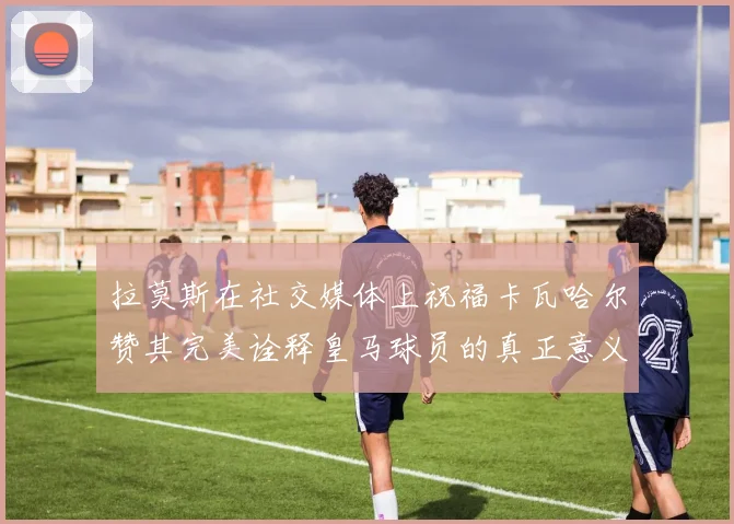 拉莫斯在社交媒体上祝福卡瓦哈尔赞其完美诠释皇马球员的真正意义
