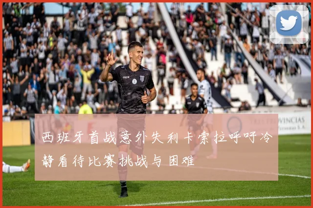 西班牙首战意外失利卡索拉呼吁冷静看待比赛挑战与困难