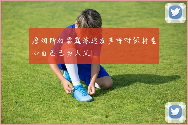 詹姆斯对雷霆球迷发声呼吁保持童心自己已为人父