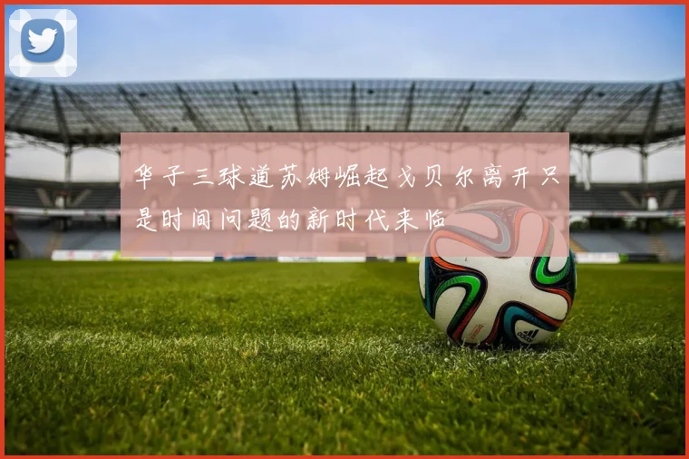 华子三球道苏姆崛起戈贝尔离开只是时间问题的新时代来临