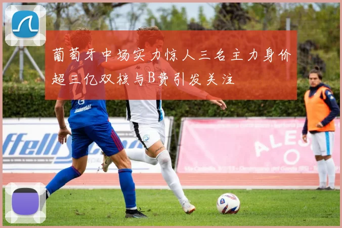 葡萄牙中场实力惊人三名主力身价超三亿双核与B费引发关注