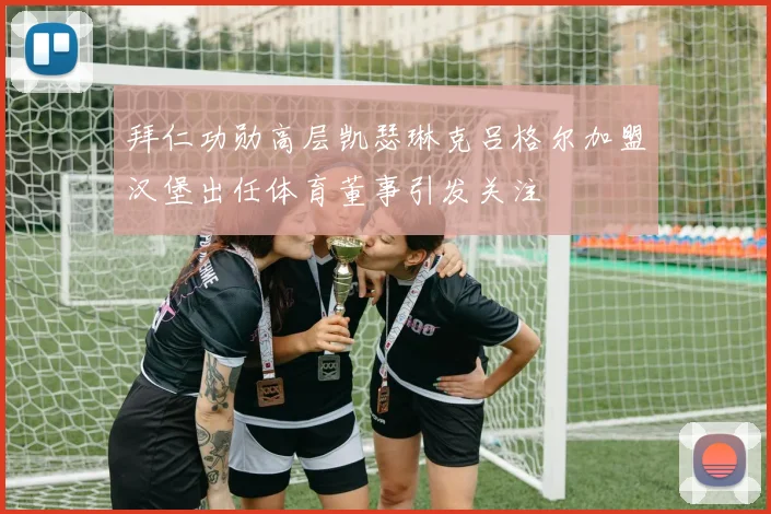 拜仁功勋高层凯瑟琳克吕格尔加盟汉堡出任体育董事引发关注