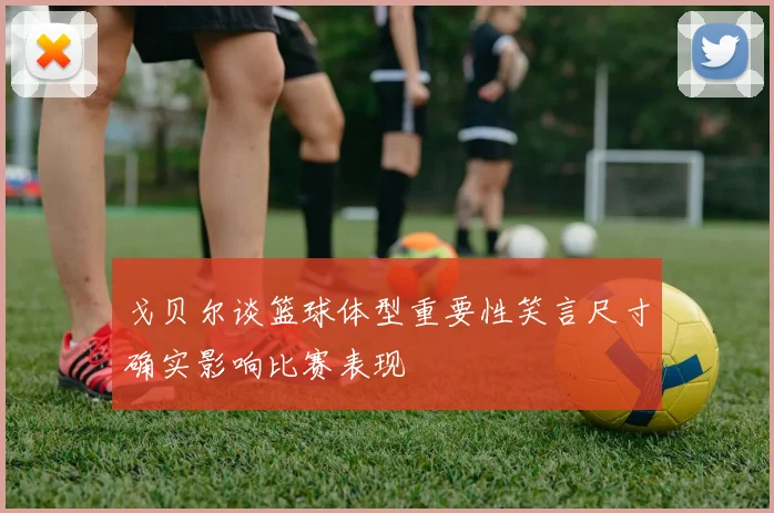 戈贝尔谈篮球体型重要性笑言尺寸确实影响比赛表现