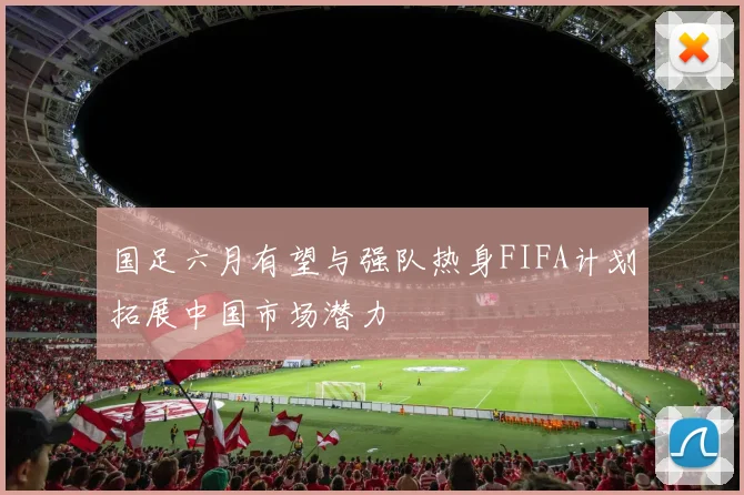 国足六月有望与强队热身FIFA计划拓展中国市场潜力