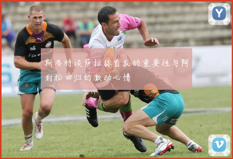 斯洛特谈萨拉赫首发的重要性与阿利松回归的激动心情