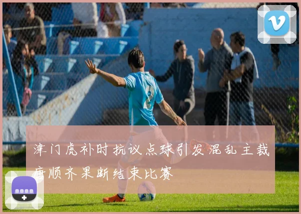 津门虎补时抗议点球引发混乱主裁唐顺齐果断结束比赛