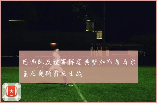 巴西队友谊赛阵容调整加布与马尔基尼奥斯首发出战