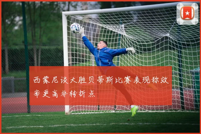 西蒙尼谈大胜贝蒂斯比赛表现称效率更高非转折点