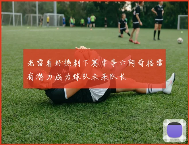 老雷看好热刺下赛季争六阿奇格雷有潜力成为球队未来队长