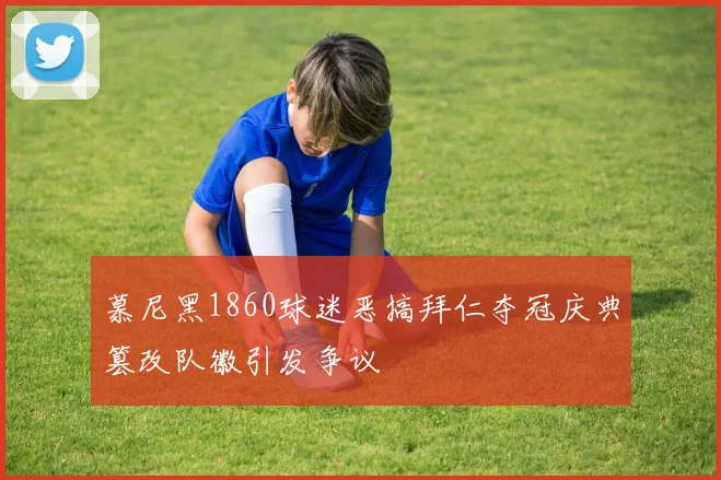 慕尼黑1860球迷恶搞拜仁夺冠庆典篡改队徽引发争议