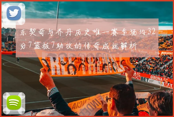 东契奇与乔丹历史唯一赛季场均32分7篮板7助攻的传奇成就解析